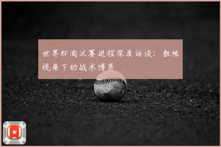 世界杯淘汰赛进程深度访谈：教练视角下的战术博弈