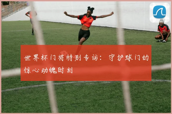 世界杯门将特别专访：守护球门的惊心动魄时刻