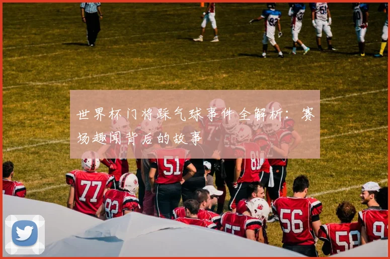 世界杯门将踩气球事件全解析:赛场趣闻背后的故事