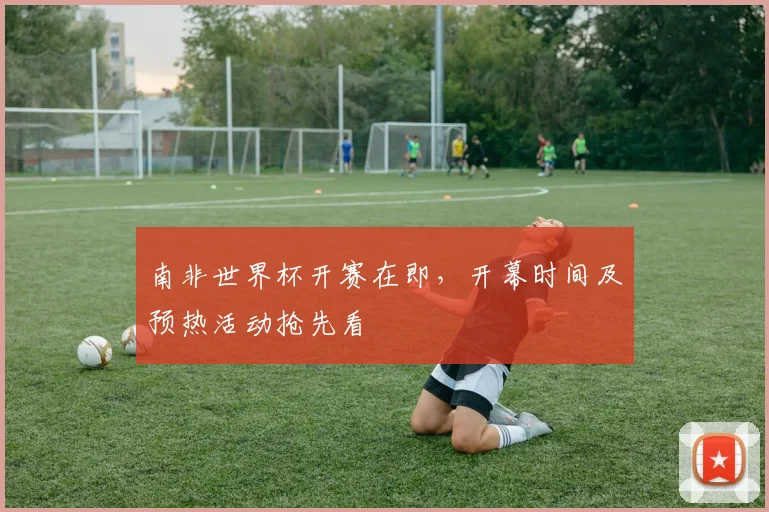南非世界杯开赛在即，开幕时间及预热活动抢先看