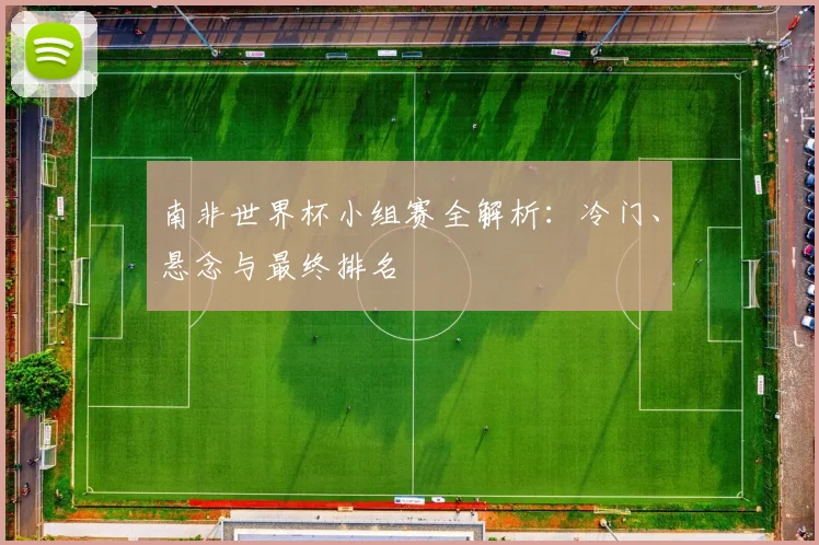 南非世界杯小组赛全解析：冷门、悬念与最终排名