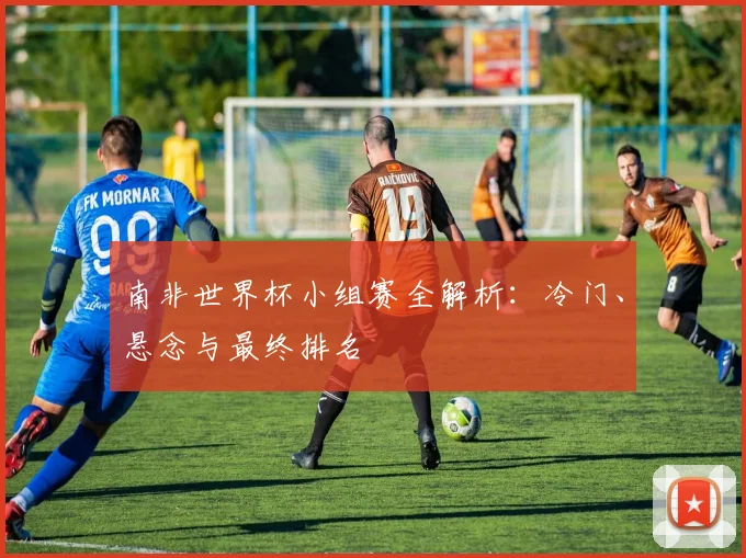 南非世界杯小组赛全解析：冷门、悬念与最终排名