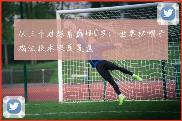 从三个进球看巅峰C罗：世界杯帽子戏法技术深度复盘
