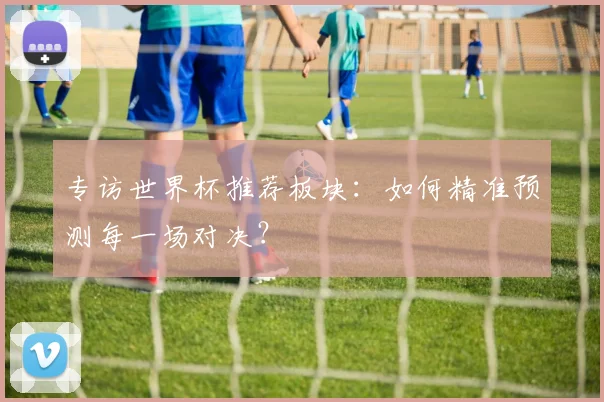 专访世界杯推荐板块：如何精准预测每一场对决？