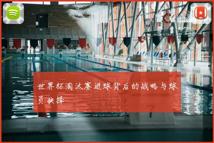 世界杯淘汰赛进球背后的战略与球员抉择