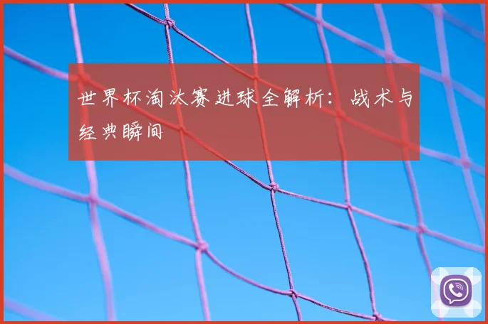 世界杯淘汰赛进球全解析：战术与经典瞬间