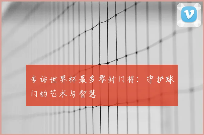 专访世界杯最多零封门将：守护球门的艺术与智慧