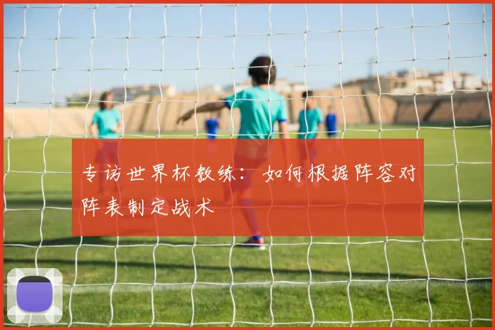 专访世界杯教练：如何根据阵容对阵表制定战术