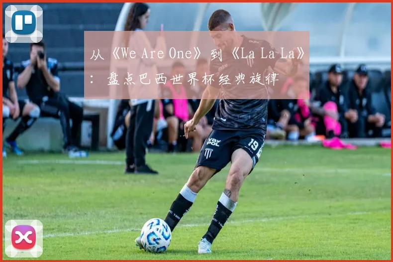从《We Are One》到《La La La》：盘点巴西世界杯经典旋律