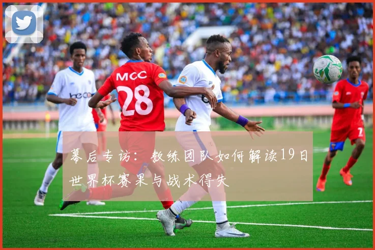 幕后专访：教练团队如何解读19日世界杯赛果与战术得失