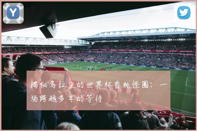 揭秘乌拉圭的世界杯首轮怪圈：一场跨越多年的等待