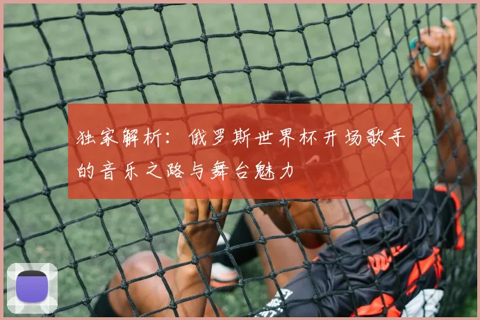 独家解析：俄罗斯世界杯开场歌手的音乐之路与舞台魅力
